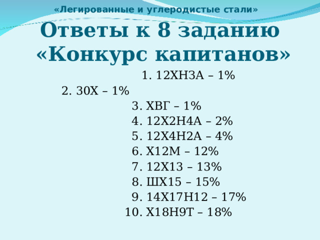 «Легированные и углеродистые стали»   Ответы к 8 заданию  «Конкурс капитанов»  1. 12ХНЗА – 1%        2. 30Х – 1%  3. ХВГ – 1%  4. 12Х2Н4А – 2%  5. 12Х4Н2А – 4%  6. Х12М – 12%  7. 12Х13 – 13%  8. ШХ15 – 15%  9. 14Х17Н12 – 17%  10. Х18Н9Т – 18% 