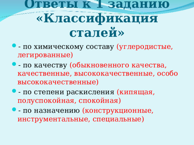 «Легированные и углеродистые стали»   Ответы к 1 заданию «Классификация сталей» - по химическому составу (углеродистые, легированные) - по качеству (обыкновенного качества, качественные, высококачественные, особо высококачественные) - по степени раскисления (кипящая, полуспокойная, спокойная) - по назначению (конструкционные, инструментальные, специальные)  