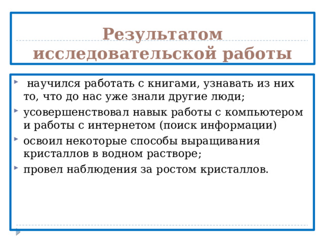 Результатом исследовательской работы  научился работать с книгами, узнавать из них то, что до нас уже знали другие люди; усовершенствовал навык работы с компьютером и работы с интернетом (поиск информации) освоил некоторые способы выращивания кристаллов в водном растворе; провел наблюдения за ростом кристаллов. 