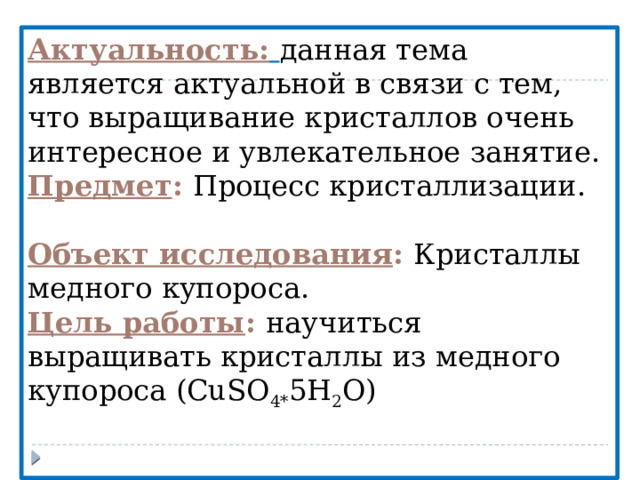 Актуальность:  данная тема является актуальной в связи с тем, что выращивание кристаллов очень интересное и увлекательное занятие. Предмет :  Процесс кристаллизации. Объект исследования :  Кристаллы медного купороса. Цель работы : научиться выращивать кристаллы из медного купороса (CuSO 4* 5H 2 O) 