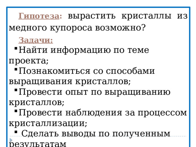 Гипотеза :  вырастить кристаллы из медного купороса возможно? Задачи: Найти информацию по теме проекта; Познакомиться со способами выращивания кристаллов; Провести опыт по выращиванию кристаллов; Провести наблюдения за процессом кристаллизации;  Сделать выводы по полученным результатам   