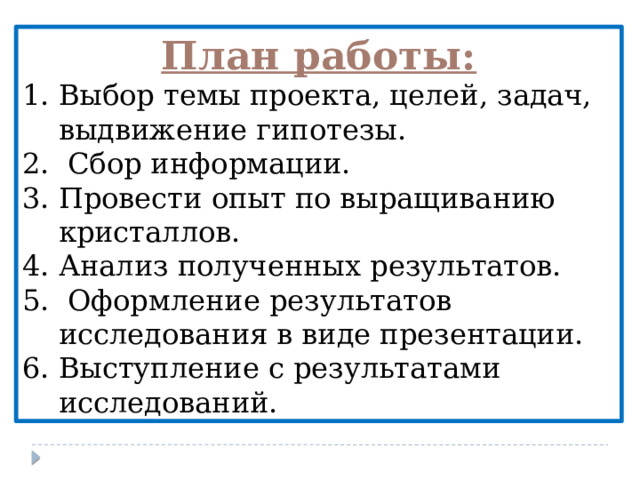 План работы: Выбор темы проекта, целей, задач, выдвижение гипотезы.  Сбор информации. Провести опыт по выращиванию кристаллов. Анализ полученных результатов.  Оформление результатов исследования в виде презентации. Выступление с результатами исследований. 