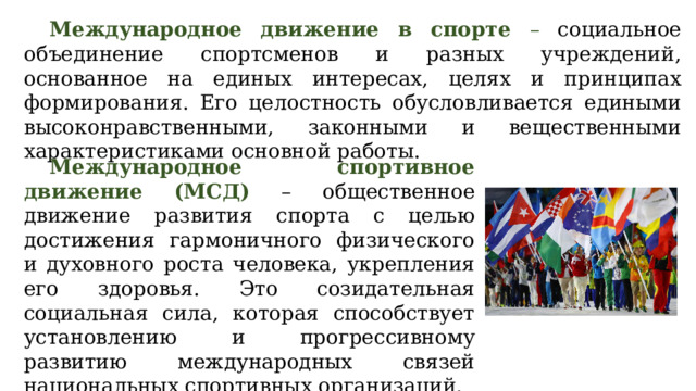 Международное движение в спорте – социальное объединение спортсменов и разных учреждений, основанное на единых интересах, целях и принципах формирования. Его целостность обусловливается едиными высоконравственными, законными и вещественными характеристиками основной работы. Международное спортивное движение (МСД) – общественное движение развития спорта с целью достижения гармоничного физического и духовного роста человека, укрепления его здоровья. Это созидательная социальная сила, которая способствует установлению и прогрессивному развитию международных связей национальных спортивных организаций.  