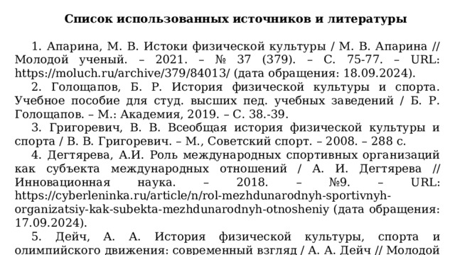 Список использованных источников и литературы   1. Апарина, М. В. Истоки физической культуры / М. В. Апарина // Молодой ученый. – 2021. – № 37 (379). – С. 75-77. – URL: https://moluch.ru/archive/379/84013/ (дата обращения: 18.09.2024). 2. Голощапов, Б. Р. История физической культуры и спорта. Учебное пособие для студ. высших пед. учебных заведений / Б. Р. Голощапов. – М.: Академия, 2019. – С. 38.-39. 3. Григоревич, В. В. Всеобщая история физической культуры и спорта / В. В. Григоревич. – М., Советский спорт. – 2008. – 288 с. 4. Дегтярева, А.И. Роль международных спортивных организаций как субъекта международных отношений / А. И. Дегтярева // Инновационная наука. – 2018. – №9. – URL: https://cyberleninka.ru/article/n/rol-mezhdunarodnyh-sportivnyh-organizatsiy-kak-subekta-mezhdunarodnyh-otnosheniy (дата обращения: 17.09.2024). 5. Дейч, А. А. История физической культуры, спорта и олимпийского движения: современный взгляд / А. А. Дейч // Молодой ученый. – 2023. – № 19 (466). – С. 582-585. – URL: https://moluch.ru/archive/466/102610/ (дата обращения: 18.09.2024).  