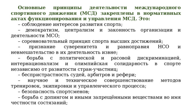 Основные принципы деятельности международного спортивного движения (МСД) закреплены в нормативных актах функционирования и управления МСД. Это: – соблюдение интересов развития спорта; – демократизм, централизм и законность организации и деятельности МСО; – соревновательный принцип спорта высших достижений; – признание суверенитета и равноправия НСО и невмешательство в их деятельность извне; – борьба с политической и расовой дискриминацией, интернационализм и олимпийская солидарность в спорте независимо от развитости стран-участниц; – беспристрастность судей, арбитров и рефери; – научное и техническое совершенствование методов тренировок, экипировки и управленческого процесса; – безопасность спортсменов; – борьба с допингом и иными запрещёнными веществами во имя честности состязаний; – противодействие коммерческим и коррупционным проявлениям в спорте.  