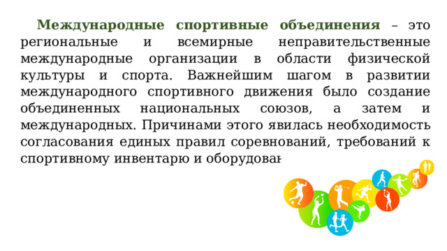 Международные спортивные объединения – это региональные и всемирные неправительственные международные организации в области физической культуры и спорта. Важнейшим шагом в развитии международного спортивного движения было создание объединенных национальных союзов, а затем и международных. Причинами этого явилась необходимость согласования единых правил соревнований, требований к спортивному инвентарю и оборудованию.  