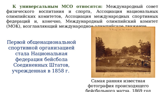 К универсальным МСО относятся: Международный совет физического воспитания и спорта, Ассоциация национальных олимпийских комитетов, Ассоциация международных спортивных федераций и, конечно, Международный олимпийский комитет (МОК), возглавляющий международное олимпийское движение. Первой общенациональной спортивной организацией стала Национальная федерация бейсбола Соединенных Штатов, учрежденная в 1858 г. Самая ранняя известная фотография происходящего бейсбольного матча, 1869 год  