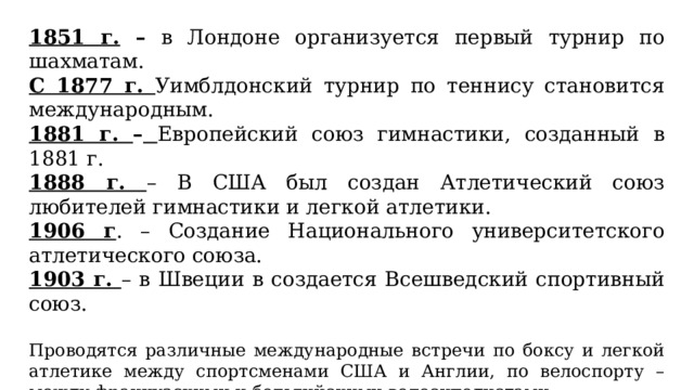 1851 г. – в Лондоне организуется первый турнир по шахматам. С 1877 г. Уимблдонский турнир по теннису становится международным. 1881 г. –  Европейский союз гимнастики, созданный в 1881 г. 1888 г. – В США был создан Атлетический союз любителей гимнастики и легкой атлетики. 1906 г . – Создание Национального университетского атлетического союза. 1903 г. – в Швеции в создается Всешведский спортивный союз. Проводятся различные международные встречи по боксу и легкой атлетике между спортсменами США и Англии, по велоспорту – между французскими и бельгийскими велосипедистами. Проходят международные турниры по скоростному бегу на коньках в Гол­ландии, фигурному катанию, поднятию тяжестей, стрельбе, французской борьбе, которые их организаторы называют первенствами мира. 