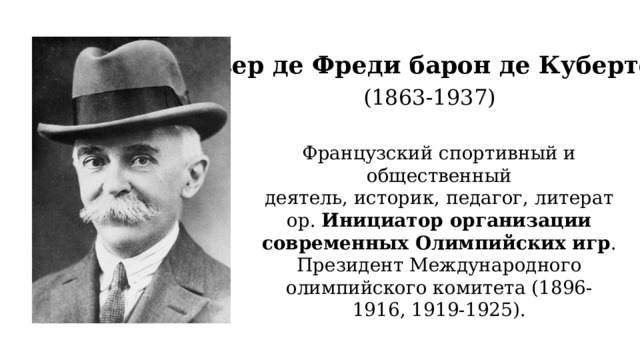 Пьер де Фреди барон де Кубертен (1863-1937) Французский спортивный и общественный деятель, историк, педагог, литератор. Инициатор организации современных Олимпийских игр . Президент Международного олимпийского комитета (1896-1916, 1919-1925).  