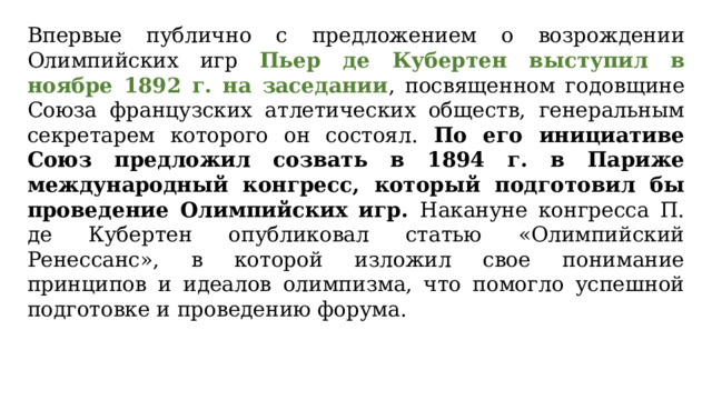 Впервые публично с предложением о возрождении Олимпийских игр Пьер де Кубертен выступил в ноябре 1892 г. на заседании , посвященном годовщине Союза французских атлетических обществ, генеральным секретарем которого он состоял. По его инициативе Союз предложил созвать в 1894 г. в Париже международный конгресс, который подготовил бы проведение Олимпийских игр. Накануне конгресса П. де Кубертен опубликовал статью «Олимпийский Ренессанс», в которой изложил свое понимание принципов и идеалов олимпизма, что помогло успешной подготовке и проведению форума.  