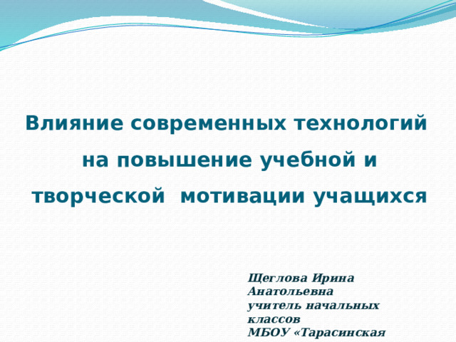 Влияние современных технологий  на повышение учебной и творческой мотивации учащихся Щеглова Ирина Анатольевна  учитель начальных классов  МБОУ «Тарасинская СОШ» 