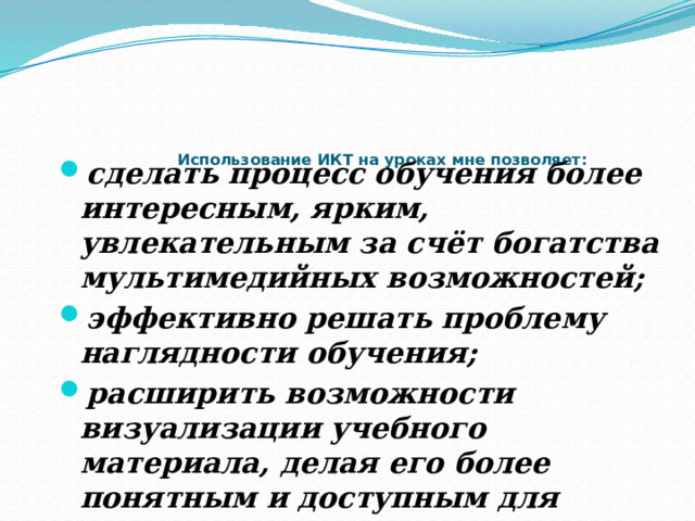 Использование ИКТ на уроках мне позволяет:   сделать процесс обучения более интересным, ярким, увлекательным за счёт богатства мультимедийных возможностей; эффективно решать проблему наглядности обучения; расширить возможности визуализации учебного материала, делая его более понятным и доступным для учащихся. 