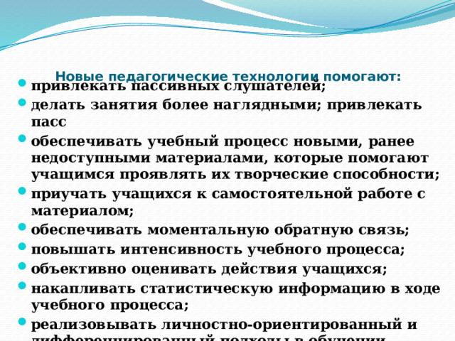  Новые педагогические технологии помогают:   привлекать пассивных слушателей; делать занятия более наглядными; привлекать пасс обеспечивать учебный процесс новыми, ранее недоступными материалами, которые помогают учащимся проявлять их творческие способности; приучать учащихся к самостоятельной работе с материалом; обеспечивать моментальную обратную связь; повышать интенсивность учебного процесса; объективно оценивать действия учащихся; накапливать статистическую информацию в ходе учебного процесса; реализовывать личностно-ориентированный и дифференцированный подходы в обучении.  