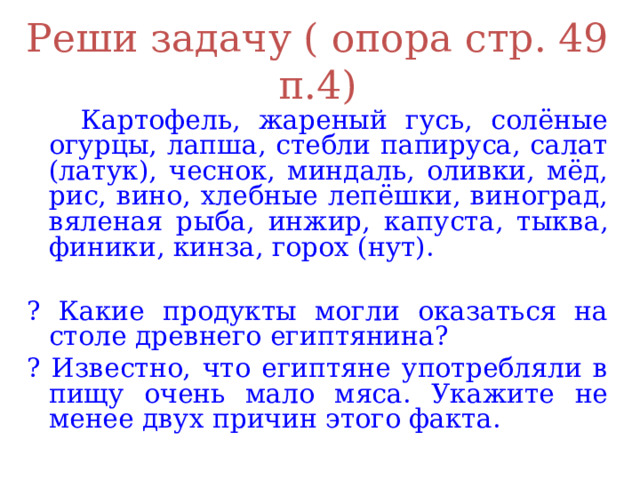 Реши задачу ( опора стр. 49 п.4)  Картофель, жареный гусь, солёные огурцы, лапша, стебли папируса, салат (латук), чеснок, миндаль, оливки, мёд, рис, вино, хлебные лепёшки, виноград, вяленая рыба, инжир, капуста, тыква, финики, кинза, горох (нут). ? Какие продукты могли оказаться на столе древнего египтянина? ? Известно, что египтяне употребляли в пищу очень мало мяса. Укажите не менее двух причин этого факта. 