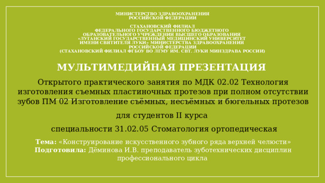 МИНИСТЕРСТВО ЗДРАВООХРАНЕНИЯ  РОССИЙСКОЙ ФЕДЕРАЦИИ     СТАХАНОВСКИЙ ФИЛИАЛ  ФЕДЕРАЛЬНОГО ГОСУДАРСТВЕННОГО БЮДЖЕТНОГО  ОБРАЗОВАТЕЛЬНОГО УЧРЕЖДЕНИЯ ВЫСШЕГО ОБРАЗОВАНИЯ  «ЛУГАНСКИЙ ГОСУДАРСТВЕННЫЙ МЕДИЦИНСКИЙ УНИВЕРСИТЕТ  ИМЕНИ СВЯТИТЕЛЯ ЛУКИ» МИНИСТЕРСТВА ЗДРАВООХРАНЕНИЯ  РОССИЙСКОЙ ФЕДЕРАЦИИ  ( Стахановский филиал ФГБОУ ВО ЛГМУ им. Свт. Луки Минздрава России ) МУЛЬТИМЕДИЙНАЯ ПРЕЗЕНТАЦИЯ Открытого практического занятия по МДК 02.02 Технология изготовления съемных пластиночных протезов при полном отсутствии зубов ПМ 02 Изготовление съёмных, несъёмных и бюгельных протезов для студентов II курса  специальности 31.02.05 Стоматология ортопедическая Тема: «Конструирование искусственного зубного ряда верхней челюсти» Подготовила: Дёминова И.В. преподаватель зуботехнических дисциплин профессионального цикла 