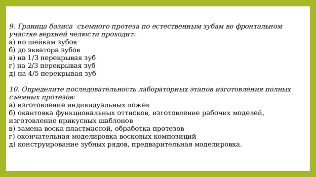 9. Граница базиса съемного протеза по естественным зубам во фронтальном участке верхней челюсти проходит: а) по шейкам зубов б) до экватора зубов в) на 1/3 перекрывая зуб г) на 2/3 перекрывая зуб д) на 4/5 перекрывая зуб  10. Определите последовательность лабораторных этапов изготовления полных съемных протезов: а) изготовление индивидуальных ложек б) окантовка функциональных оттисков, изготовление рабочих моделей, изготовление прикусных шаблонов в) замена воска пластмассой, обработка протезов г) окончательная моделировка восковых композиций д) конструирование зубных рядов, предварительная моделировка. 