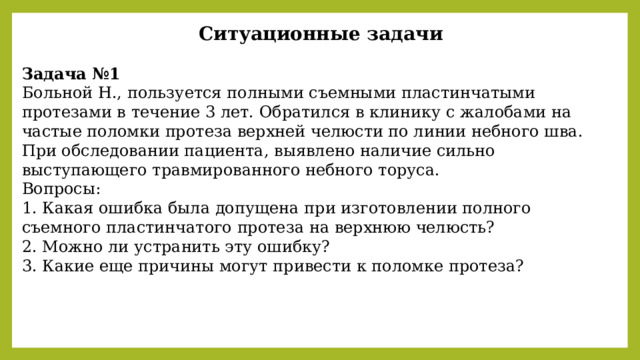  Ситуационные задачи  Задача №1 Больной Н., пользуется полными съемными пластинчатыми протезами в течение 3 лет. Обратился в клинику с жалобами на частые поломки протеза верхней челюсти по линии небного шва. При обследовании пациента, выявлено наличие сильно выступающего травмированного небного торуса. Вопросы: 1. Какая ошибка была допущена при изготовлении полного съемного пластинчатого протеза на верхнюю челюсть? 2. Можно ли устранить эту ошибку? 3. Какие еще причины могут привести к поломке протеза? 