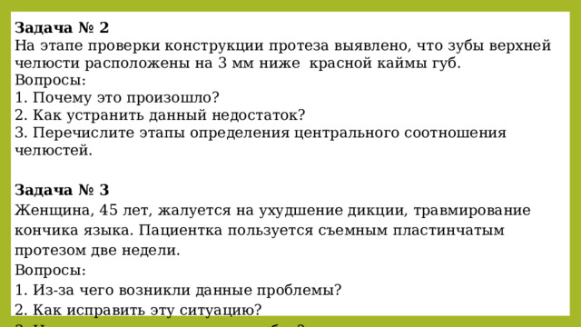 Задача № 2 На этапе проверки конструкции протеза выявлено, что зубы верхней челюсти расположены на 3 мм ниже красной каймы губ. Вопросы: 1. Почему это произошло? 2. Как устранить данный недостаток? 3. Перечислите этапы определения центрального соотношения челюстей.  Задача № 3 Женщина, 45 лет, жалуется на ухудшение дикции, травмирование кончика языка. Пациентка пользуется съемным пластинчатым протезом две недели. Вопросы: 1. Из-за чего возникли данные проблемы? 2. Как исправить эту ситуацию? 3. На каком этапе допущена ошибка? 