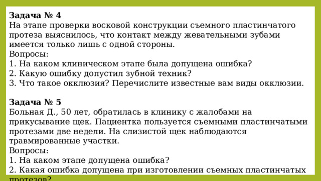 Задача № 4 На этапе проверки восковой конструкции съемного пластинчатого протеза выяснилось, что контакт между жевательными зубами имеется только лишь с одной стороны. Вопросы: 1. На каком клиническом этапе была допущена ошибка? 2. Какую ошибку допустил зубной техник? 3. Что такое окклюзия? Перечислите известные вам виды окклюзии.  Задача № 5 Больная Д., 50 лет, обратилась в клинику с жалобами на прикусывание щек. Пациентка пользуется съемными пластинчатыми протезами две недели. На слизистой щек наблюдаются травмированные участки. Вопросы: 1. На каком этапе допущена ошибка? 2. Какая ошибка допущена при изготовлении съемных пластинчатых протезов? 3. Как устранить этот недостаток? 