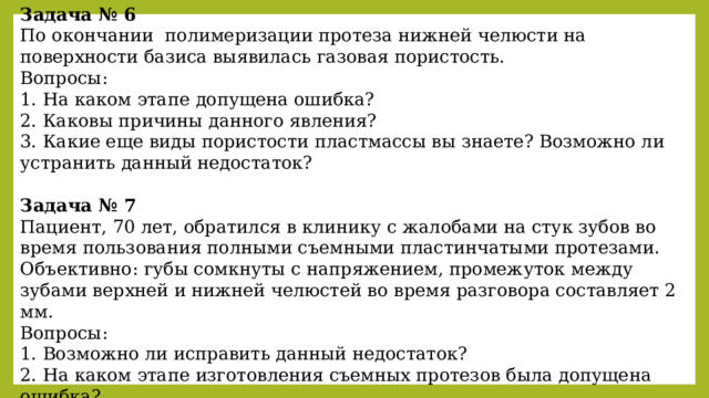 Задача № 6 По окончании полимеризации протеза нижней челюсти на поверхности базиса выявилась газовая пористость. Вопросы: 1. На каком этапе допущена ошибка? 2. Каковы причины данного явления? 3. Какие еще виды пористости пластмассы вы знаете? Возможно ли устранить данный недостаток?  Задача № 7 Пациент, 70 лет, обратился в клинику с жалобами на стук зубов во время пользования полными съемными пластинчатыми протезами. Объективно: губы сомкнуты с напряжением, промежуток между зубами верхней и нижней челюстей во время разговора составляет 2 мм. Вопросы: 1. Возможно ли исправить данный недостаток? 2. На каком этапе изготовления съемных протезов была допущена ошибка? 3. Какие возможные последствия, если не устранить причину? 