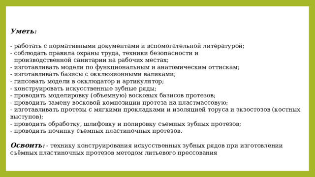 Уметь :  - работать с нормативными документами и вспомогательной литературой; - соблюдать правила охраны труда, техники безопасности и  производственной санитарии на рабочих местах; - изготавливать модели по функциональным и анатомическим оттискам; - изготавливать базисы с окклюзионными валиками; - гипсовать модели в окклюдатор и артикулятор; - конструировать искусственные зубные ряды; - проводить моделировку (объемную) восковых базисов протезов; - проводить замену восковой композиции протеза на пластмассовую; - изготавливать протезы с мягкими прокладками и изоляцией торуса и экзостозов (костных выступов); - проводить обработку, шлифовку и полировку съемных зубных протезов; - проводить починку съемных пластиночных протезов.   Освоить :  - технику конструирования искусственных зубных рядов при изготовлении съёмных пластиночных протезов методом литьевого прессования 