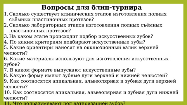 Вопросы для блиц-турнира Сколько существует клинических этапов изготовления полных съёмных пластиночных протезов? Сколько лабораторных этапов изготовления полных съёмных пластиночных протезов? На каком этапе происходит подбор искусственных зубов? 4. По каким критериям подбирают искусственные зубы? 5. Какие ориентиры наносят на окклюзионный валик верхней челюсти? 6. Какие материалы используют для изготовления искусственных зубов? 7. В каком формате выпускают искусственные зубы? 8. Какую форму имеют зубные дуги верхней и нижней челюстей? 9. Как соотносятся апикальная, альвеолярная и зубная дуги верхней челюсти? 10. Как соотносятся апикальная, альвеолярная и зубная дуги нижней челюсти? 11. Что подразумевают под латеризацией зубов? 12. Какие признаки латеризации вы знаете? 13. Какие методы постановки искусственных зубов вы знаете? 14. В каких случаях искусственные зубы ставят на приточке? 