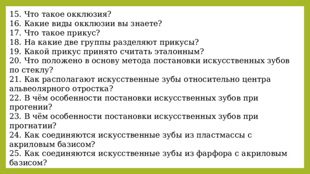 15. Что такое окклюзия? 16. Какие виды окклюзии вы знаете? 17. Что такое прикус? 18. На какие две группы разделяют прикусы? 19. Какой прикус принято считать эталонным? 20. Что положено в основу метода постановки искусственных зубов по стеклу? 21. Как располагают искусственные зубы относительно центра альвеолярного отростка? 22. В чём особенности постановки искусственных зубов при прогении? 23. В чём особенности постановки искусственных зубов при прогнатии? 24. Как соединяются искусственные зубы из пластмассы с акриловым базисом? 25. Как соединяются искусственные зубы из фарфора с акриловым базисом? 