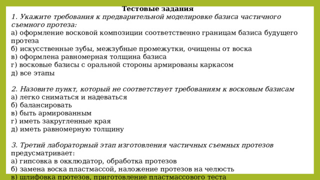 Тестовые задания 1. Укажите требования к предварительной моделировке базиса частичного съемного протеза: а) оформление восковой композиции соответственно границам базиса будущего протеза б) искусственные зубы, межзубные промежутки, очищены от воска в) оформлена равномерная толщина базиса г) восковые базисы с оральной стороны армированы каркасом д) все этапы  2. Назовите пункт, который не соответствует требованиям к восковым базисам а) легко сниматься и надеваться б) балансировать в) быть армированным г) иметь закругленные края д) иметь равномерную толщину  3. Третий лабораторный этап изготовления частичных съемных протезов предусматривает: а) гипсовка в окклюдатор, обработка протезов б) замена воска пластмассой, наложение протезов на челюсть в) шлифовка протезов, приготовление пластмассового теста г) окончательная моделировка, гипсовка восковой композиции в кювету, полимеризация, обработка протезов 