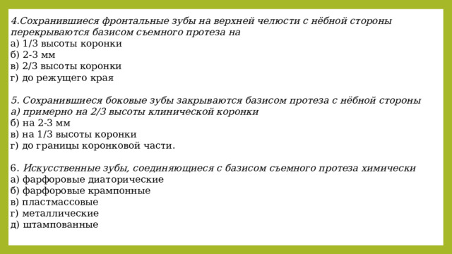 4.Сохранившиеся фронтальные зубы на верхней челюсти с нёбной стороны перекрываются базисом съемного протеза на а) 1/3 высоты коронки б) 2-3 мм в) 2/3 высоты коронки г) до режущего края  5. Сохранившиеся боковые зубы закрываются базисом протеза с нёбной стороны а) примерно на 2/3 высоты клинической коронки б) на 2-3 мм в) на 1/3 высоты коронки г) до границы коронковой части. 6. Искусственные зубы, соединяющиеся с базисом съемного протеза химически а) фарфоровые диаторические б) фарфоровые крампонные в) пластмассовые г) металлические д) штампованные 