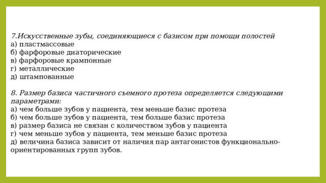 7.Искусственные зубы, соединяющиеся с базисом при помощи полостей а) пластмассовые б) фарфоровые диаторические в) фарфоровые крампонные г) металлические д) штампованные  8. Размер базиса частичного съемного протеза определяется следующими параметрами: а) чем больше зубов у пациента, тем меньше базис протеза б) чем больше зубов у пациента, тем больше базис протеза в) размер базиса не связан с количеством зубов у пациента г) чем меньше зубов у пациента, тем меньше базис протеза д) величина базиса зависит от наличия пар антагонистов функционально-ориентированных групп зубов. 