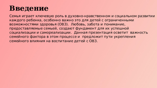 Введение Семья играет ключевую роль в духовно-нравственном и социальном развитии каждого ребенка, особенно важно это для детей с ограниченными возможностями здоровья (ОВЗ). Любовь, забота и понимание, предоставляемые семьей, создают фундамент для их успешной социализации и самореализации. Данная презентация осветит важность семейного фактора в этом процессе и предложит пути укрепления семейного влияния на воспитание детей с ОВЗ.  