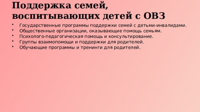 Поддержка семей, воспитывающих детей с ОВЗ Государственные программы поддержки семей с детьми-инвалидами. Общественные организации, оказывающие помощь семьям. Психолого-педагогическая помощь и консультирование. Группы взаимопомощи и поддержки для родителей. Обучающие программы и тренинги для родителей.  