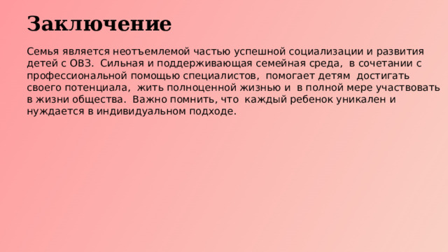 Заключение Семья является неотъемлемой частью успешной социализации и развития детей с ОВЗ. Сильная и поддерживающая семейная среда, в сочетании с профессиональной помощью специалистов, помогает детям достигать своего потенциала, жить полноценной жизнью и в полной мере участвовать в жизни общества. Важно помнить, что каждый ребенок уникален и нуждается в индивидуальном подходе.  