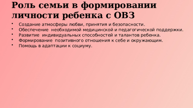 Роль семьи в формировании личности ребенка с ОВЗ Создание атмосферы любви, принятия и безопасности. Обеспечение необходимой медицинской и педагогической поддержки. Развитие индивидуальных способностей и талантов ребенка. Формирование позитивного отношения к себе и окружающим. Помощь в адаптации к социуму.  