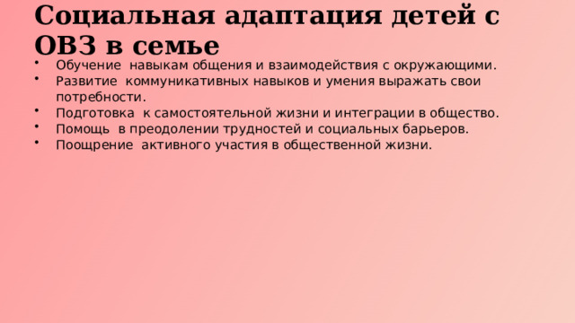 Социальная адаптация детей с ОВЗ в семье Обучение навыкам общения и взаимодействия с окружающими. Развитие коммуникативных навыков и умения выражать свои потребности. Подготовка к самостоятельной жизни и интеграции в общество. Помощь в преодолении трудностей и социальных барьеров. Поощрение активного участия в общественной жизни.  