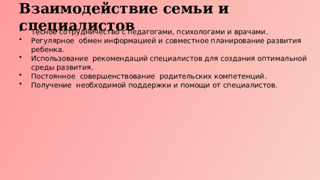 Взаимодействие семьи и специалистов Тесное сотрудничество с педагогами, психологами и врачами. Регулярное обмен информацией и совместное планирование развития ребенка. Использование рекомендаций специалистов для создания оптимальной среды развития. Постоянное совершенствование родительских компетенций. Получение необходимой поддержки и помощи от специалистов.  