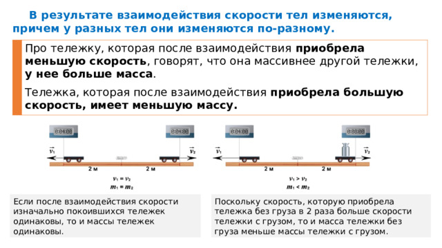 В результате взаимодействия скорости тел изменяются, причем у разных тел они изменяются по-разному. Про тележку, которая после взаимодействия приобрела меньшую скорость , говорят, что она массивнее другой тележки, у нее больше масса . Тележка, которая после взаимодействия приобрела большую скорость, имеет меньшую массу. Поскольку скорость, которую приобрела тележка без груза в 2 раза больше скорости тележки с грузом, то и масса тележки без груза меньше массы тележки с грузом. Если после взаимодействия скорости изначально покоившихся тележек одинаковы, то и массы тележек одинаковы. 