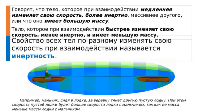 Говорят, что тело, которое при взаимодействии медленнее изменяет свою скорость, более инертно , массивнее другого, или что оно имеет большую массу . Тело, которое при взаимодействии быстрее изменяет свою скорость, менее инертно, и имеет меньшую массу. Свойство всех тел по-разному изменять свою скорость при взаимодействии называется инертность . Например, мальчик, сидя в лодке, за веревку тянет другую пустую лодку. При этом скорость пустой лодки будет больше скорости лодки с мальчиком, так как ее масса меньше массы лодки с мальчиком. 