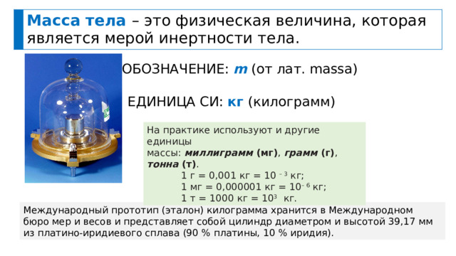 Масса тела – это физическая величина, которая является мерой инертности тела. ОБОЗНАЧЕНИЕ: m (от лат. massa) ЕДИНИЦА СИ: кг  (килограмм) На практике используют и другие единицы массы: миллиграмм  ( мг ) ,  грамм  ( г ) , тонна  ( т ) . 1 г = 0,001 кг = 10 – 3 кг; 1 мг = 0,000001 кг = 10 – 6 кг; 1 т = 1000 кг = 10 3 кг. Международный прототип (эталон) килограмма хранится в Международном бюро мер и весов и представляет собой цилиндр диаметром и высотой 39,17 мм из платино-иридиевого сплава (90 % платины, 10 % иридия). 