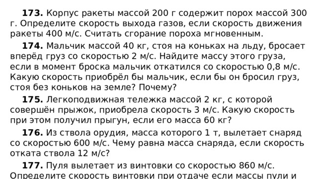 173. Корпус ракеты массой 200 г содержит порох массой 300 г. Определите скорость выхода газов, если скорость движения ракеты 400 м/с. Считать сгорание пороха мгновенным. 174. Мальчик массой 40 кг, стоя на коньках на льду, бросает вперёд груз со скоростью 2 м/с. Найдите массу этого груза, если в момент броска мальчик откатился со скоростью 0,8 м/с. Какую скорость приобрёл бы мальчик, если бы он бросил груз, стоя без коньков на земле? Почему? 175. Легкоподвижная тележка массой 2 кг, с которой совершён прыжок, приобрела скорость 3 м/с. Какую скорость при этом получил прыгун, если его масса 60 кг? 176. Из ствола орудия, масса которого 1 т, вылетает снаряд со скоростью 600 м/с. Чему равна масса снаряда, если скорость отката ствола 12 м/с? 177. Пуля вылетает из винтовки со скоростью 860 м/с. Определите скорость винтовки при отдаче если массы пули и винтовки соответственно равны 9 г и 4,5 кг. 