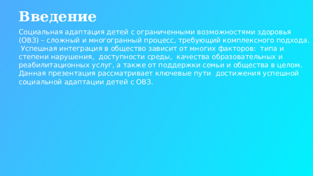 Введение Социальная адаптация детей с ограниченными возможностями здоровья (ОВЗ) – сложный и многогранный процесс, требующий комплексного подхода. Успешная интеграция в общество зависит от многих факторов: типа и степени нарушения, доступности среды, качества образовательных и реабилитационных услуг, а также от поддержки семьи и общества в целом. Данная презентация рассматривает ключевые пути достижения успешной социальной адаптации детей с ОВЗ.  