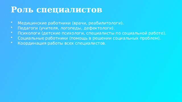 Роль специалистов Медицинские работники (врачи, реабилитологи). Педагоги (учителя, логопеды, дефектологи). Психологи (детские психологи, специалисты по социальной работе). Социальные работники (помощь в решении социальных проблем). Координация работы всех специалистов.  