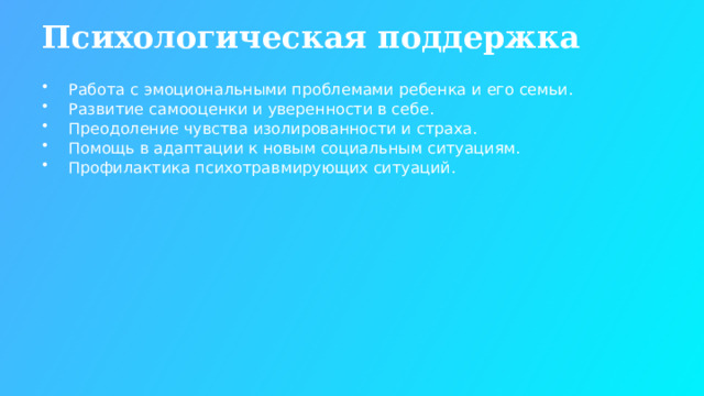 Психологическая поддержка Работа с эмоциональными проблемами ребенка и его семьи. Развитие самооценки и уверенности в себе. Преодоление чувства изолированности и страха. Помощь в адаптации к новым социальным ситуациям. Профилактика психотравмирующих ситуаций.  