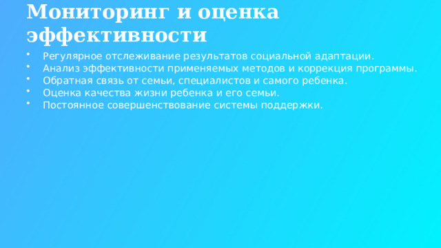 Мониторинг и оценка эффективности Регулярное отслеживание результатов социальной адаптации. Анализ эффективности применяемых методов и коррекция программы. Обратная связь от семьи, специалистов и самого ребенка. Оценка качества жизни ребенка и его семьи. Постоянное совершенствование системы поддержки.  