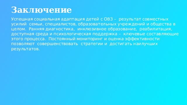 Заключение Успешная социальная адаптация детей с ОВЗ – результат совместных усилий семьи, специалистов, образовательных учреждений и общества в целом. Ранняя диагностика, инклюзивное образование, реабилитация, доступная среда и психологическая поддержка – ключевые составляющие этого процесса. Постоянный мониторинг и оценка эффективности позволяют совершенствовать стратегии и достигать наилучших результатов.  