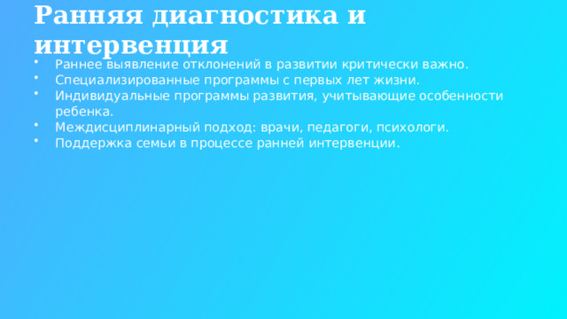 Ранняя диагностика и интервенция Раннее выявление отклонений в развитии критически важно. Специализированные программы с первых лет жизни. Индивидуальные программы развития, учитывающие особенности ребенка. Междисциплинарный подход: врачи, педагоги, психологи. Поддержка семьи в процессе ранней интервенции.  