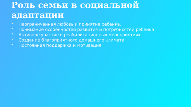 Роль семьи в социальной адаптации Неограниченная любовь и принятие ребенка. Понимание особенностей развития и потребностей ребенка. Активное участие в реабилитационных мероприятиях. Создание благоприятного домашнего климата. Постоянная поддержка и мотивация.  