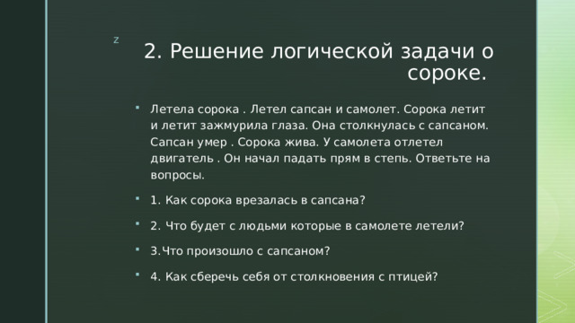2. Решение логической задачи о сороке. Летела сорока . Летел сапсан и самолет. Сорока летит и летит зажмурила глаза. Она столкнулась с сапсаном. Сапсан умер . Сорока жива. У самолета отлетел двигатель . Он начал падать прям в степь. Ответьте на вопросы. 1. Как сорока врезалась в сапсана? 2. Что будет с людьми которые в самолете летели? 3.Что произошло с сапсаном? 4. Как сберечь себя от столкновения с птицей? 
