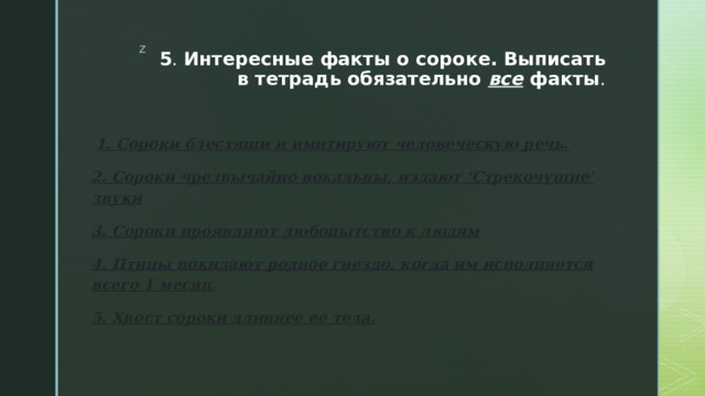 5 . Интересные факты о сороке. Выписать в тетрадь обязательно все факты .   1. Сороки блестящи и имитируют человеческую речь. 2. Сороки чрезвычайно вокальны, издают ‘Стрекочущие’ звуки 3. Сороки проявляют любопытство к людям 4. Птицы покидают родное гнездо, когда им исполняется всего 1 месяц. 5. Хвост сороки длиннее ее тела. 