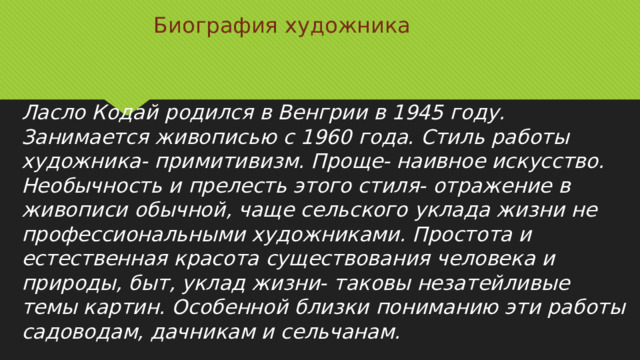 Биография художника Ласло Кодай родился в Венгрии в 1945 году. Занимается живописью с 1960 года. Стиль работы художника- примитивизм. Проще- наивное искусство. Необычность и прелесть этого стиля- отражение в живописи обычной, чаще сельского уклада жизни не профессиональными художниками. Простота и естественная красота существования человека и природы, быт, уклад жизни- таковы незатейливые темы картин. Особенной близки пониманию эти работы садоводам, дачникам и сельчанам. 